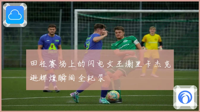 田径赛场上的闪电女王谢里卡杰克逊辉煌瞬间全纪录