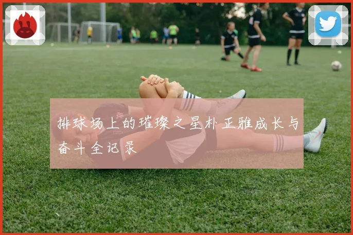 排球场上的璀璨之星朴正雅成长与奋斗全记录