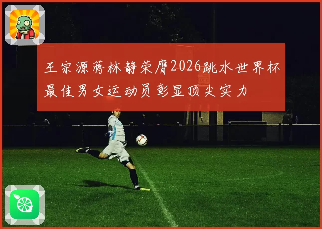 王宗源蒋林静荣膺2026跳水世界杯最佳男女运动员彰显顶尖实力