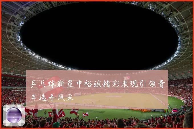 乒乓球新星申裕斌精彩表现引领青年选手风采