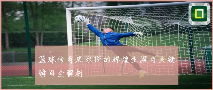 篮球传奇皮尔斯的辉煌生涯与关键瞬间全解析