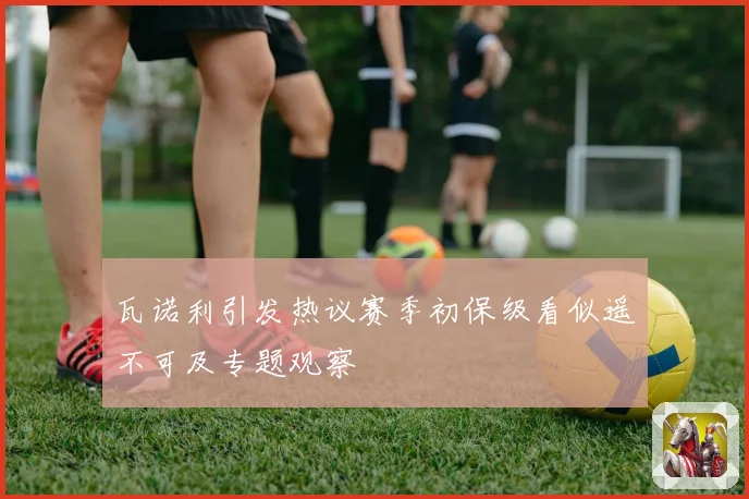瓦诺利引发热议赛季初保级看似遥不可及专题观察