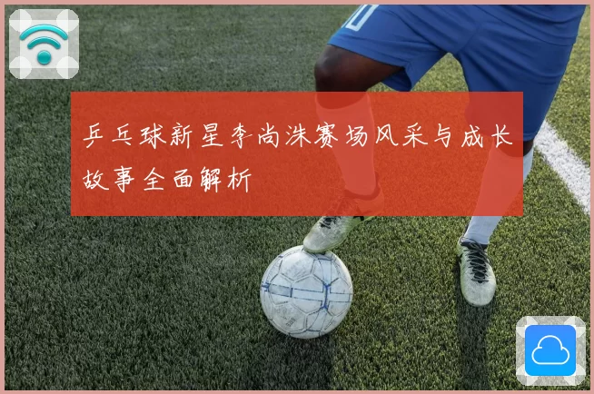 乒乓球新星李尚洙赛场风采与成长故事全面解析