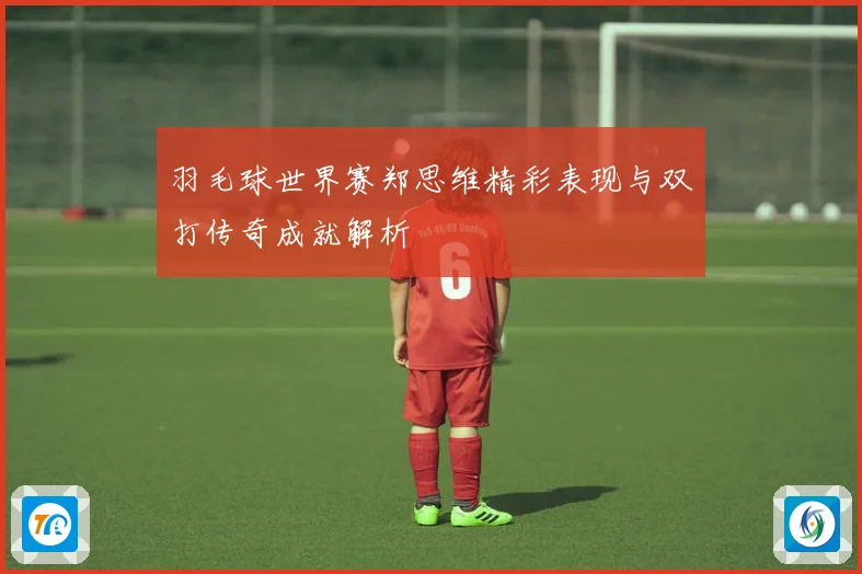 羽毛球世界赛郑思维精彩表现与双打传奇成就解析