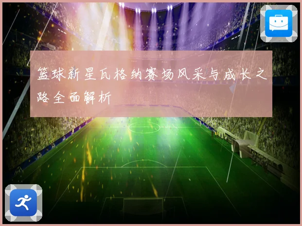 篮球新星瓦格纳赛场风采与成长之路全面解析