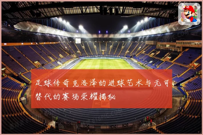 足球传奇克洛泽的进球艺术与无可替代的赛场荣耀揭秘