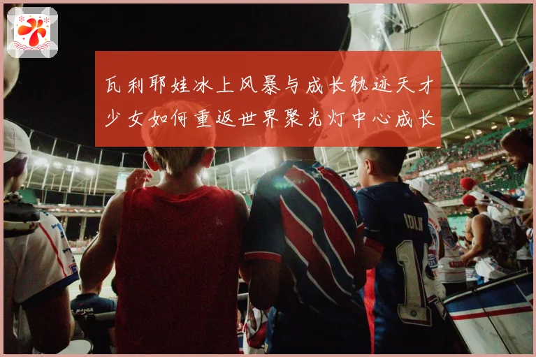 瓦利耶娃冰上风暴与成长轨迹天才少女如何重返世界聚光灯中心成长观察