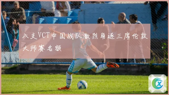 八支VCT中国战队激烈角逐三席伦敦大师赛名额