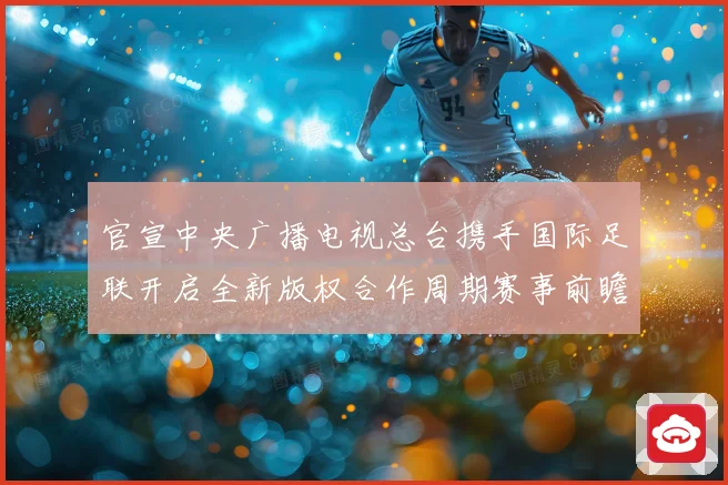官宣中央广播电视总台携手国际足联开启全新版权合作周期赛事前瞻