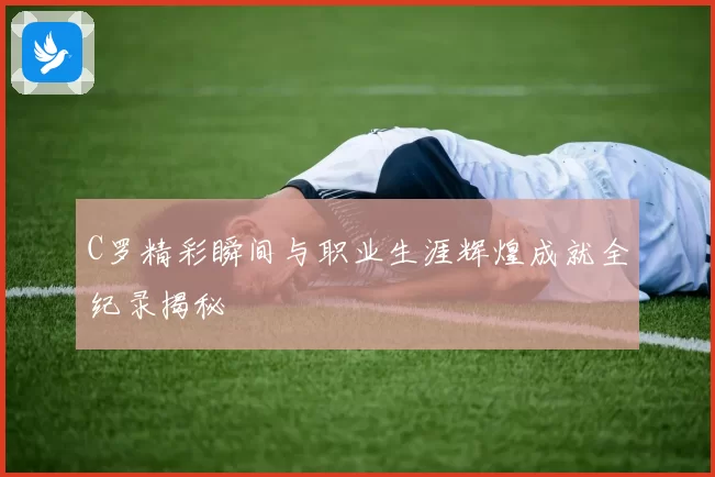 C罗精彩瞬间与职业生涯辉煌成就全纪录揭秘