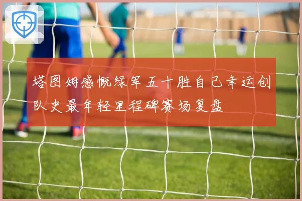 塔图姆感慨绿军五十胜自己幸运创队史最年轻里程碑赛场复盘