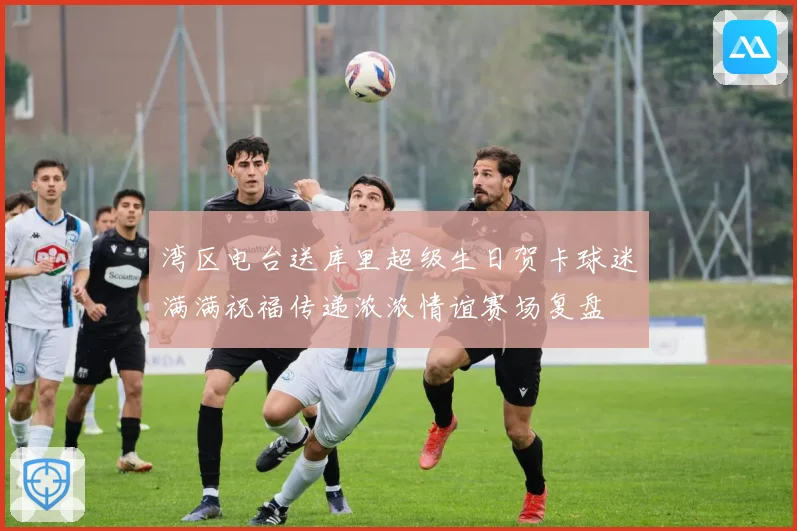 湾区电台送库里超级生日贺卡球迷满满祝福传递浓浓情谊赛场复盘