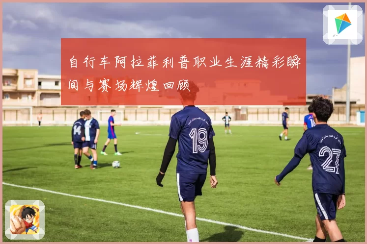 自行车阿拉菲利普职业生涯精彩瞬间与赛场辉煌回顾
