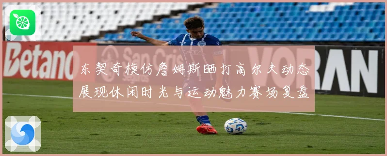 东契奇模仿詹姆斯晒打高尔夫动态展现休闲时光与运动魅力赛场复盘