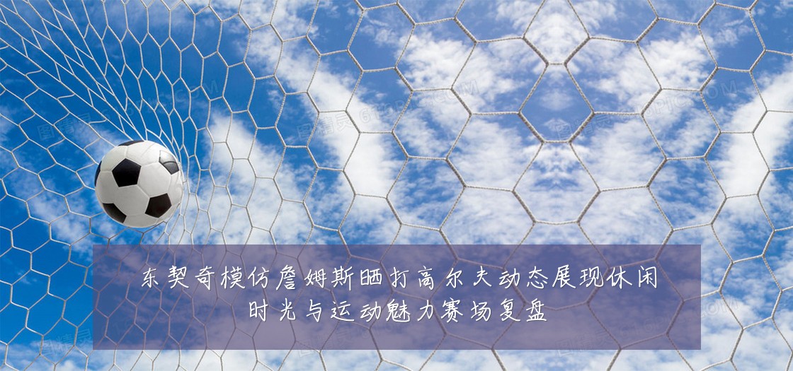 东契奇模仿詹姆斯晒打高尔夫动态展现休闲时光与运动魅力赛场复盘