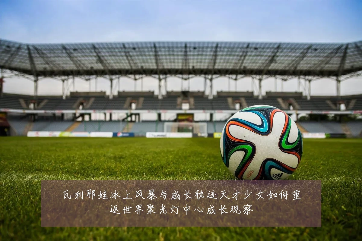 瓦利耶娃冰上风暴与成长轨迹天才少女如何重返世界聚光灯中心成长观察