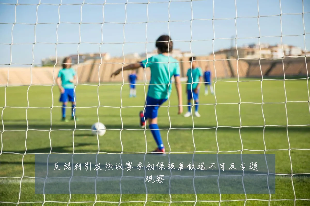 瓦诺利引发热议赛季初保级看似遥不可及专题观察